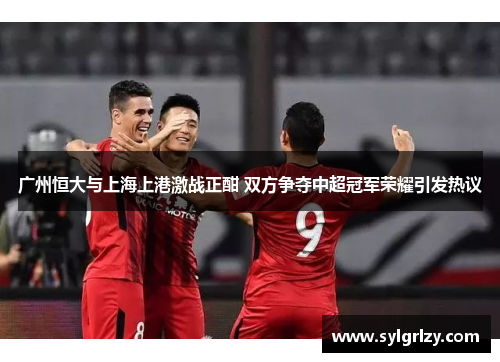 广州恒大与上海上港激战正酣 双方争夺中超冠军荣耀引发热议